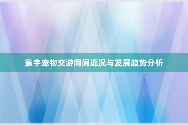 寰宇宠物交游阛阓近况与发展趋势分析